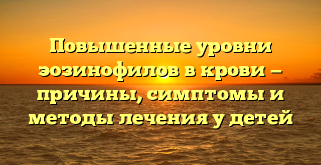 Повышенные уровни эозинофилов в крови — причины, симптомы и методы лечения у детей