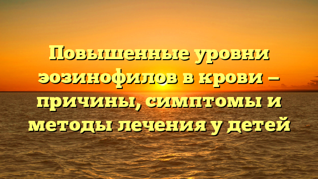 Повышенные уровни эозинофилов в крови — причины, симптомы и методы лечения у детей