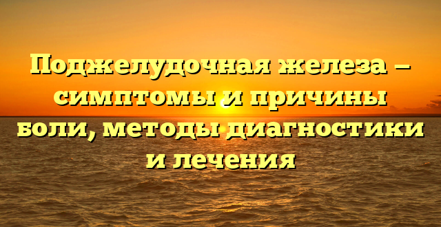 Поджелудочная железа — симптомы и причины боли, методы диагностики и лечения