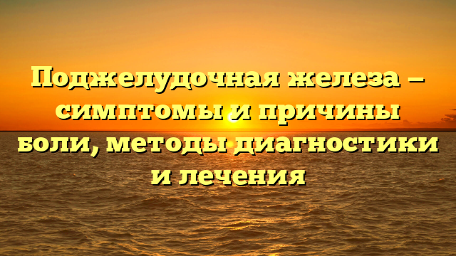 Поджелудочная железа — симптомы и причины боли, методы диагностики и лечения