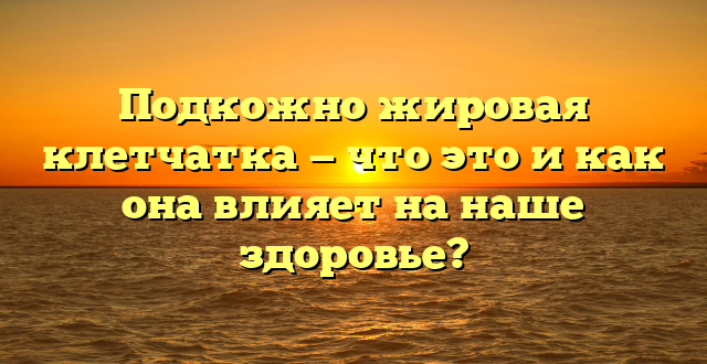 Подкожно жировая клетчатка — что это и как она влияет на наше здоровье?