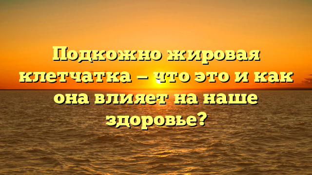 Подкожно жировая клетчатка — что это и как она влияет на наше здоровье?