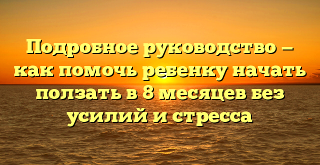 Подробное руководство — как помочь ребенку начать ползать в 8 месяцев без усилий и стресса