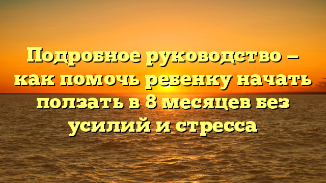 Подробное руководство — как помочь ребенку начать ползать в 8 месяцев без усилий и стресса