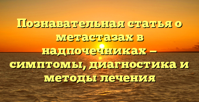 Познавательная статья о метастазах в надпочечниках — симптомы, диагностика и методы лечения