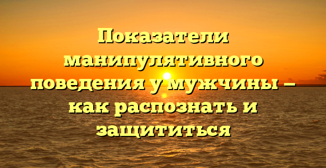 Показатели манипулятивного поведения у мужчины — как распознать и защититься