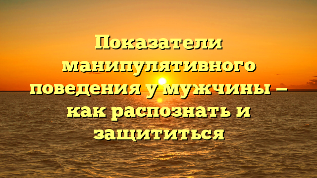 Показатели манипулятивного поведения у мужчины — как распознать и защититься