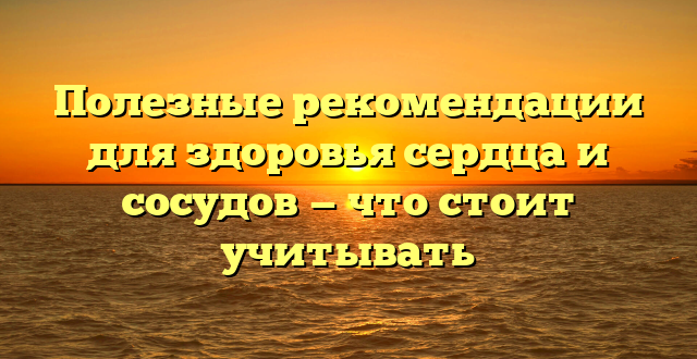 Полезные рекомендации для здоровья сердца и сосудов — что стоит учитывать