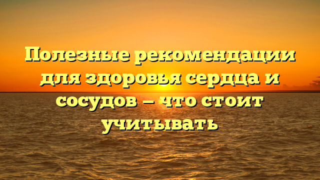 Полезные рекомендации для здоровья сердца и сосудов — что стоит учитывать