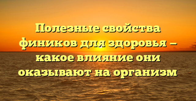 Полезные свойства фиников для здоровья — какое влияние они оказывают на организм