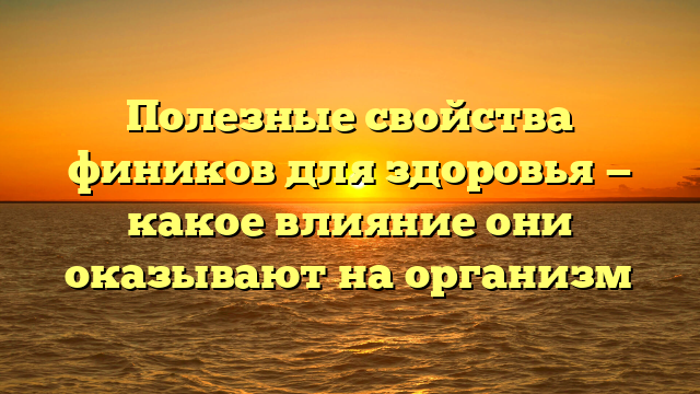 Полезные свойства фиников для здоровья — какое влияние они оказывают на организм