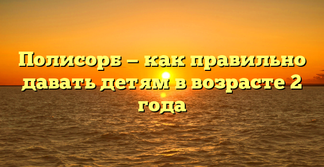 Полисорб — как правильно давать детям в возрасте 2 года