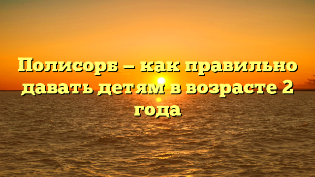 Полисорб — как правильно давать детям в возрасте 2 года