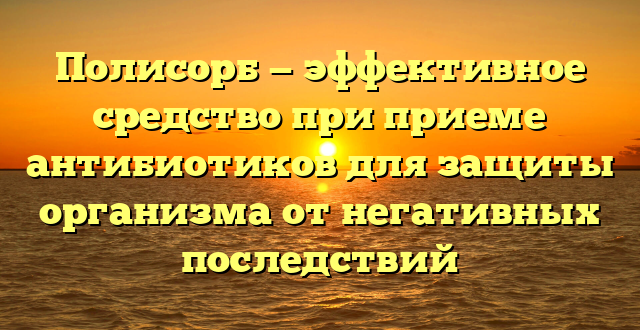 Полисорб — эффективное средство при приеме антибиотиков для защиты организма от негативных последствий