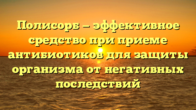 Полисорб — эффективное средство при приеме антибиотиков для защиты организма от негативных последствий