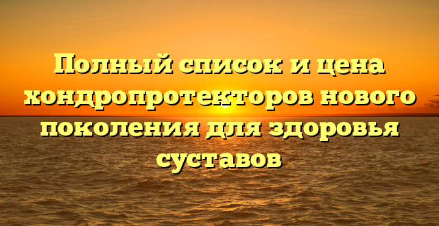 Полный список и цена хондропротекторов нового поколения для здоровья суставов