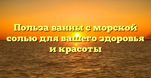 Польза ванны с морской солью для вашего здоровья и красоты