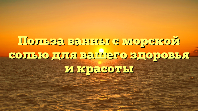 Польза ванны с морской солью для вашего здоровья и красоты