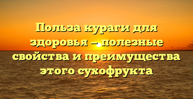 Польза кураги для здоровья — полезные свойства и преимущества этого сухофрукта