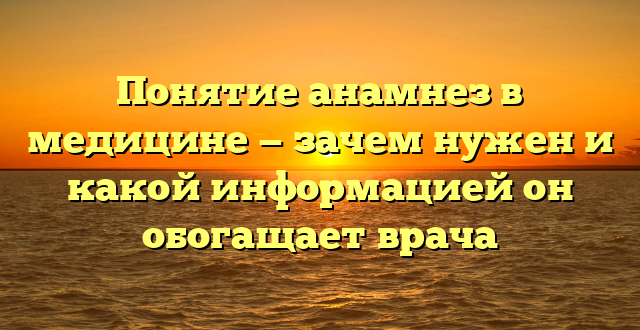 Понятие анамнез в медицине — зачем нужен и какой информацией он обогащает врача