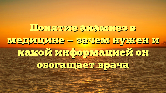 Понятие анамнез в медицине — зачем нужен и какой информацией он обогащает врача