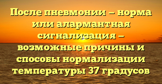 После пневмонии — норма или алармантная сигнализация — возможные причины и способы нормализации температуры 37 градусов