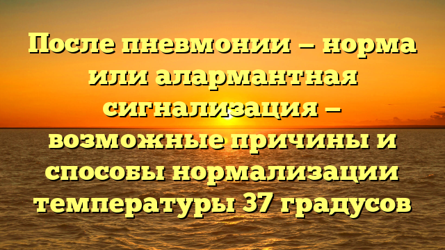 После пневмонии — норма или алармантная сигнализация — возможные причины и способы нормализации температуры 37 градусов