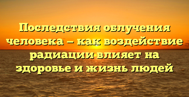 Последствия облучения человека — как воздействие радиации влияет на здоровье и жизнь людей