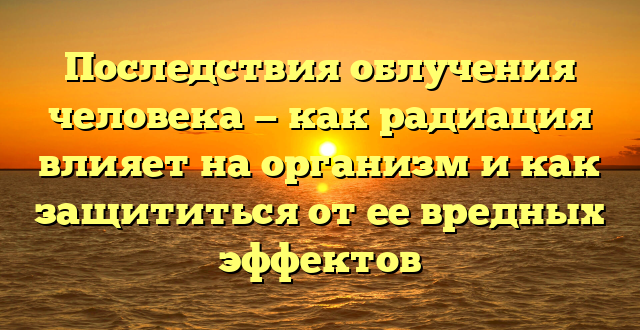 Последствия облучения человека — как радиация влияет на организм и как защититься от ее вредных эффектов