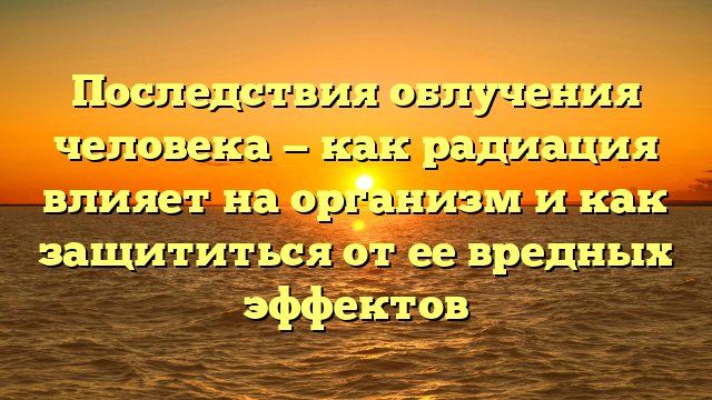 Последствия облучения человека — как радиация влияет на организм и как защититься от ее вредных эффектов