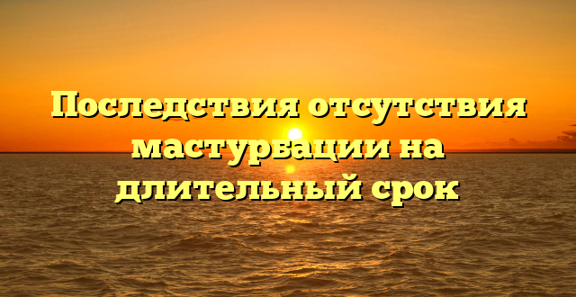 Последствия отсутствия мастурбации на длительный срок