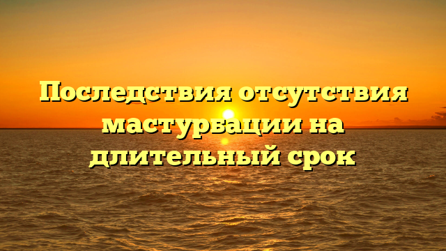 Последствия отсутствия мастурбации на длительный срок