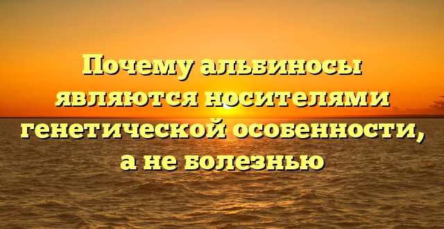 Почему альбиносы являются носителями генетической особенности, а не болезнью