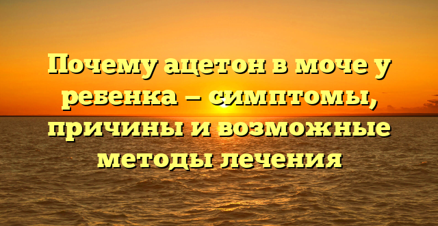 Почему ацетон в моче у ребенка — симптомы, причины и возможные методы лечения