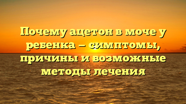 Почему ацетон в моче у ребенка — симптомы, причины и возможные методы лечения