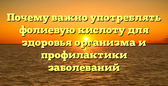 Почему важно употреблять фолиевую кислоту для здоровья организма и профилактики заболеваний