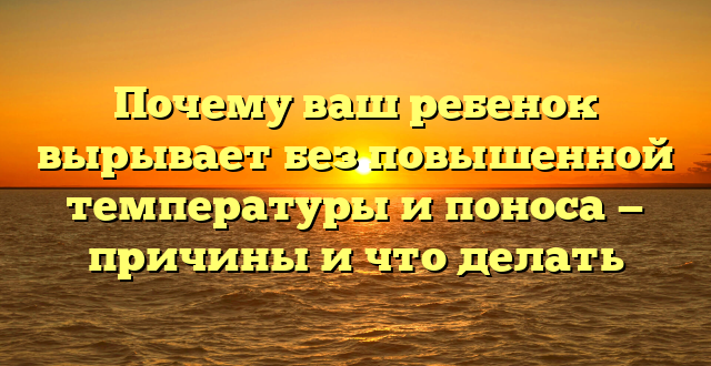 Почему ваш ребенок вырывает без повышенной температуры и поноса — причины и что делать