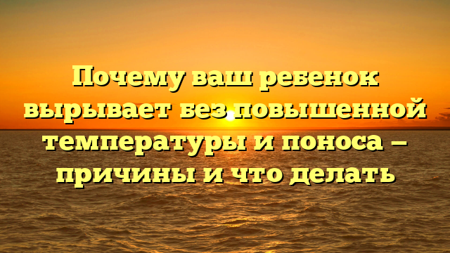 Почему ваш ребенок вырывает без повышенной температуры и поноса — причины и что делать