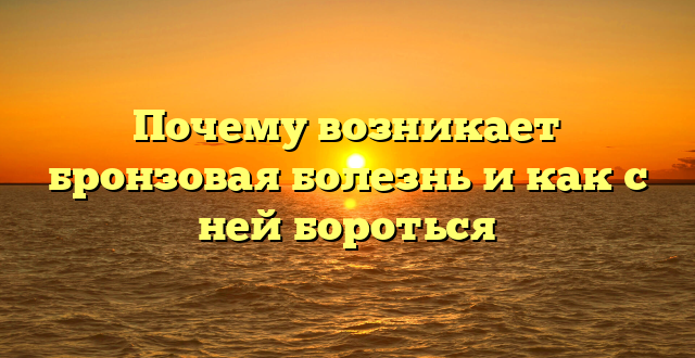 Почему возникает бронзовая болезнь и как с ней бороться