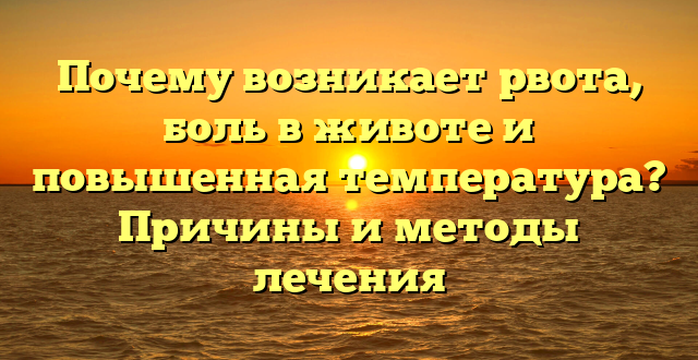 Почему возникает рвота, боль в животе и повышенная температура? Причины и методы лечения