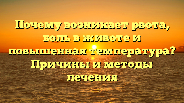 Почему возникает рвота, боль в животе и повышенная температура? Причины и методы лечения