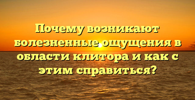 Почему возникают болезненные ощущения в области клитора и как с этим справиться?