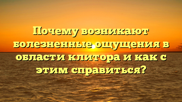 Почему возникают болезненные ощущения в области клитора и как с этим справиться?