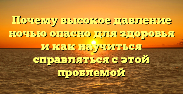 Почему высокое давление ночью опасно для здоровья и как научиться справляться с этой проблемой