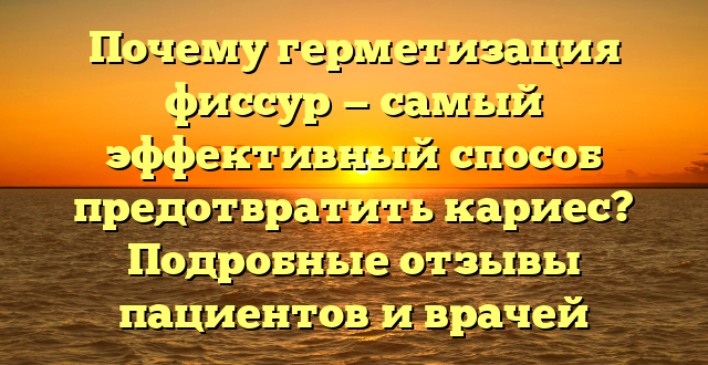 Почему герметизация фиссур — самый эффективный способ предотвратить кариес? Подробные отзывы пациентов и врачей