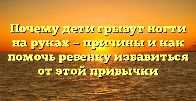 Почему дети грызут ногти на руках — причины и как помочь ребенку избавиться от этой привычки