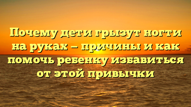 Почему дети грызут ногти на руках — причины и как помочь ребенку избавиться от этой привычки