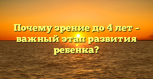 Почему зрение до 4 лет – важный этап развития ребенка?