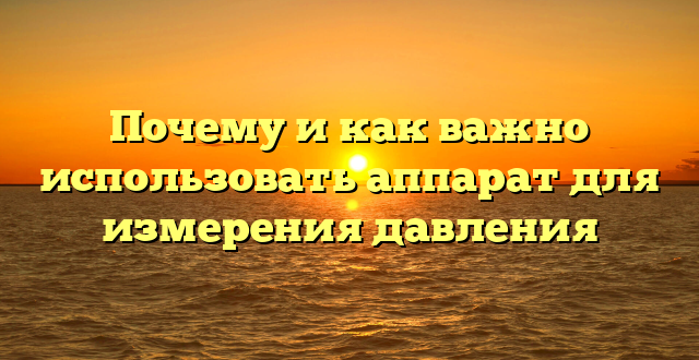Почему и как важно использовать аппарат для измерения давления