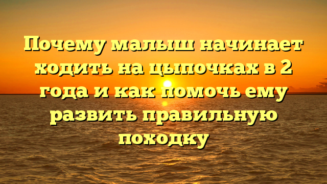 Почему малыш начинает ходить на цыпочках в 2 года и как помочь ему развить правильную походку